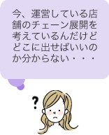 今、運営している店舗のチェーン展開を考えてるんだけどどこに出せばいいのか分からない・・・