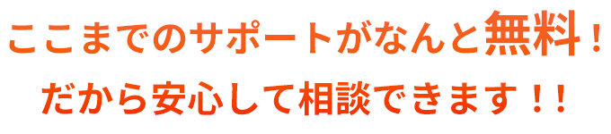 ここまでのサポートがなんと無料！だから安心して相談できます！！